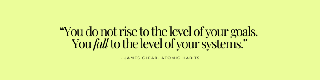 Quote by James Clear from Atomic Habits. "You do not rise to the level of your goals. You fall to the level of your systems."